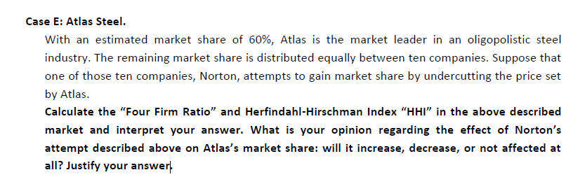 With an estimated market share of 60%, Atlas is the market leader in an oligopolistic steel
industry. The remaining market share is distributed equally between ten companies. Suppose that
one of those ten companies, Norton, attempts to gain market share by undercutting the price set
by Atlas.
Calculate the "Four Firm Ratio" and Herfindahl-Hirschman Index "HHI" in the above described
market and interpret your answer. What is your opinion regarding the effect of Norton's
attempt described above on Atlas's market share: will it increase, decrease, or not affected at
all? Justify your answer,
