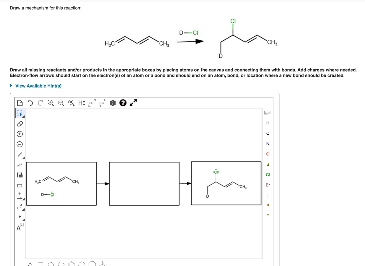 Draw a mechanism for this reaction:
2 1 0 +1
[1]
A
Draw all missing reactants and/or products in the appropriate boxes by placing atoms on the canvas and connecting them with bonds. Add charges where needed.
Electron-flow arrows should start on the electron(s) of an atom or a bond and should end on an atom, bond, or location where a new bond should be created.
► View Available Hint(s)
2
H₂C
D-CI:
H₂C
י
CH3
H EXP. CONT. ?
L
CH₁₂
D-CI
CI:
CH3
CH3
H
U ZOS
N
CI
Br
I
P
F