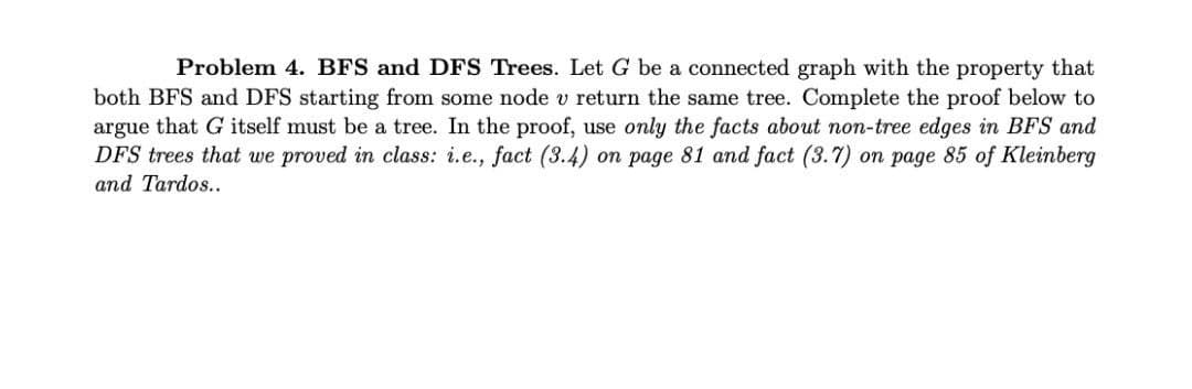 Problem 4. BFS and DFS Trees. Let G be a connected graph with the property that
both BFS and DFS starting from some node v return the same tree. Complete the proof below to
argue that G itself must be a tree. In the proof, use only the facts about non-tree edges in BFS and
DFS trees that we proved in class: i.e., fact (3.4) on page 81 and fact (3.7) on page 85 of Kleinberg
and Tardos..