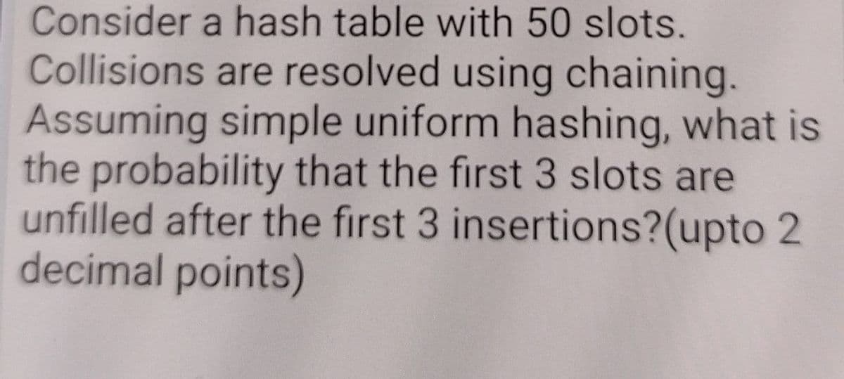 Consider a hash table with 50 slots.
Collisions are resolved using chaining.
Assuming simple uniform hashing, what is
the probability that the first 3 slots are
unfilled after the first 3 insertions?(upto 2
decimal points)