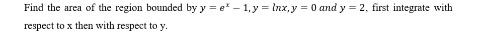 Find the area of the region bounded by y = e* – 1,y = lnx,y = 0 and y = 2, first integrate with
respect to x then with respect to y.
