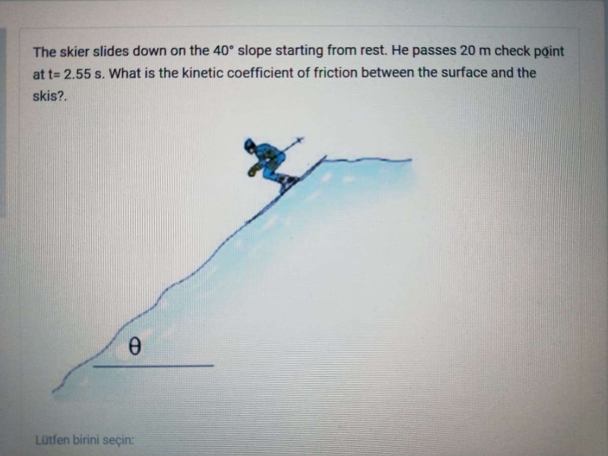 The skier slides down on the 40° slope starting from rest. He passes 20 m check point
at t= 2.55 s. What is the kinetic coefficient of friction between the surface and the
skis?.
e.
Lütfen birini seçin:
