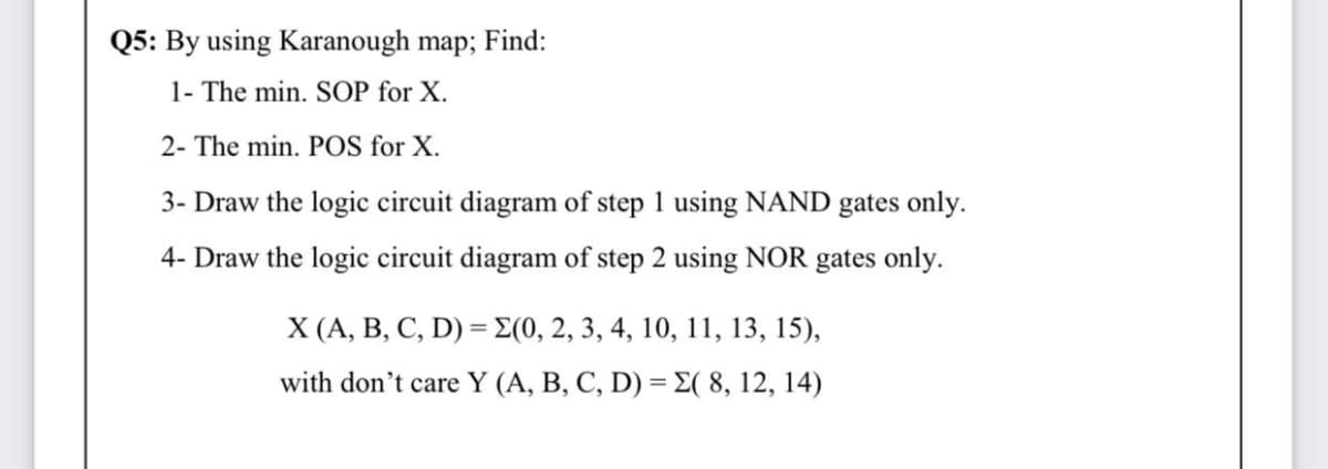 Q5: By using Karanough map; Find:
1- The min. SOP for X.
2- The min. POS for X.
3- Draw the logic circuit diagram of step 1 using NAND gates only.
4- Draw the logic circuit diagram of step 2 using NOR gates only.
X A, B , C, D) = Σ(0, 2 , 3, 4, 10, 11 , 13, 15),
with don't care Y (A, B, C, D) = E( 8, 12, 14)
