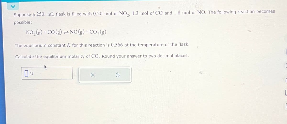 Suppose a 250. mL flask is filled with 0.20 mol of NO2, 1.3 mol of CO and 1.8 mol of NO. The following reaction becomes
possible:
NO2(g) + CO (g) NO(g) + CO2(g)
772
The equilibrium constant K for this reaction is 0.566 at the temperature of the flask.
Calculate the equilibrium molarity of CO. Round your answer to two decimal places.
□ M