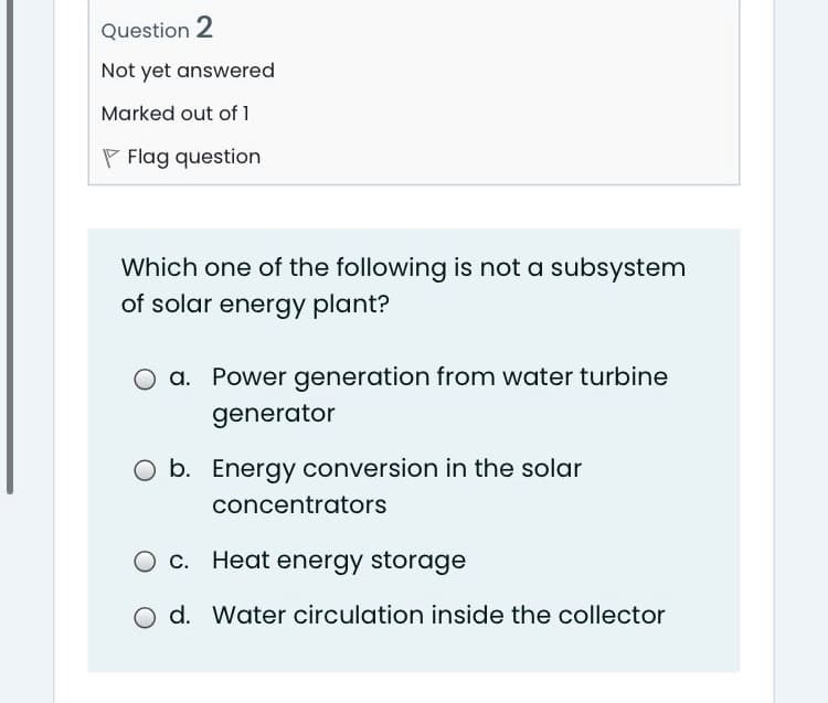 Question 2
Not yet answered
Marked out of 1
P Flag question
Which one of the following is not a subsystem
of solar energy plant?
a. Power generation from water turbine
generator
O b. Energy conversion in the solar
concentrators
c. Heat energy storage
O d. Water circulation inside the collector
