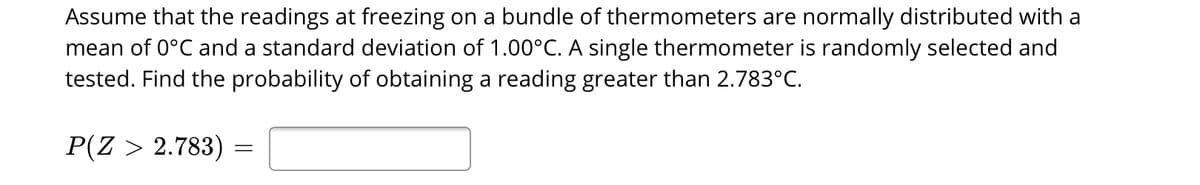 Assume that the readings at freezing on a bundle of thermometers are normally distributed with a
mean of 0°C and a standard deviation of 1.00°C. A single thermometer is randomly selected and
tested. Find the probability of obtaining a reading greater than 2.783°C.
P(Z > 2.783)
