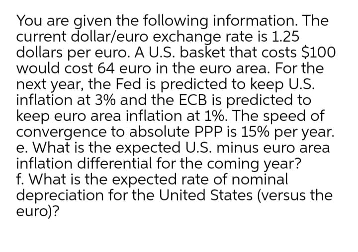 You are given the following information. The
current dollar/euro exchange rate is 1.25
dollars per euro. A U.S. basket that costs $100
would cost 64 euro in the euro area. For the
next year, the Fed is predicted to keep U.S.
inflation at 3% and the ECB is predicted to
keep euro area inflation at 1%. The speed of
convergence to absolute PPP is 15% per year.
e. What is the expected U.S. minus euro area
inflation differential for the coming year?
f. What is the expected rate of nominal
depreciation for the United States (versus the
euro)?
