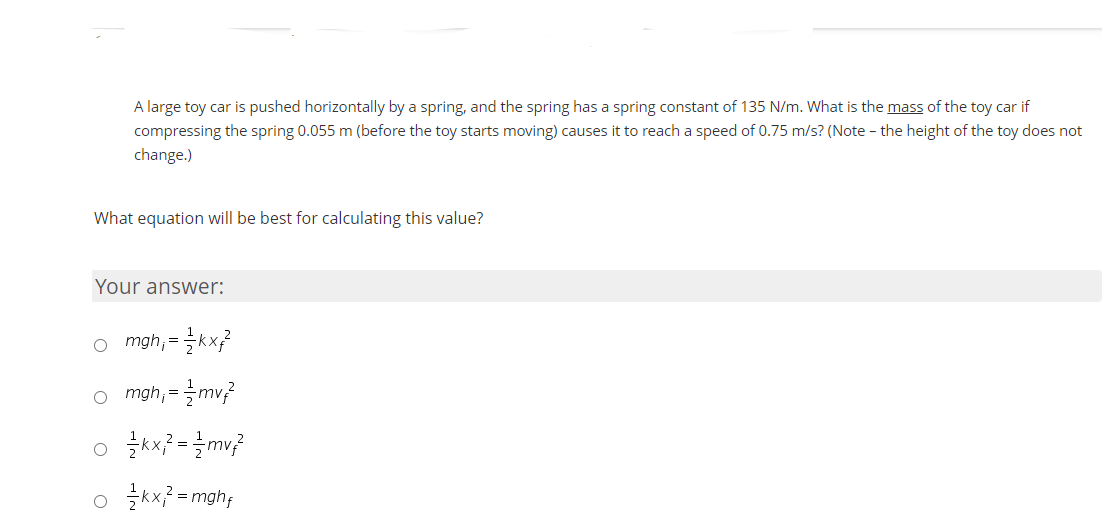 A large toy car is pushed horizontally by a spring, and the spring has a spring constant of 135 N/m. What is the mass of the toy car if
compressing the spring 0.055 m (before the toy starts moving) causes it to reach a speed of 0.75 m/s? (Note - the height of the toy does not
change.)
What equation will be best for calculating this value?
Your answer:
o mgh, =kx?
o mgh,=글mv?
o žkx} = mv?
o 글=mghp
