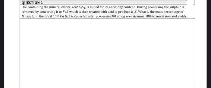 QUESTION 2
Ore containing the mineral clerite, MnSb,S, is mined for its antimony content. During processing the sulphur is
removed by converting it to Fes which is then treated with acid to produce H,S. What is the mass percentage of
MnSb,S, in the ore if 15.0 kg H,S is collected after processing 80.26 kg ore? Assume 100% conversion and yields.
