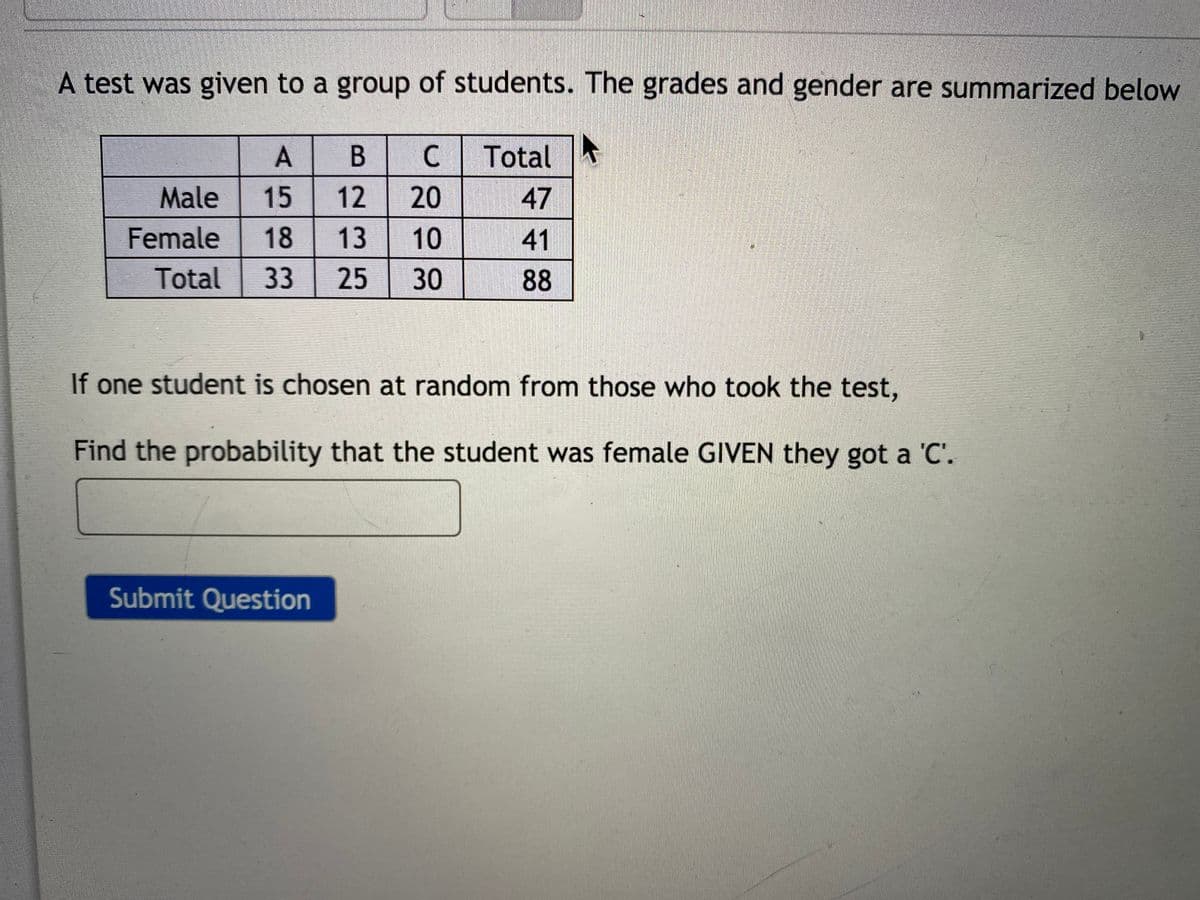 A test was given to a group of students. The grades and gender are summarized below
A
C.
Total
Male
15
20
47
Female
18
41
Total
33
25
30
88
If one student is chosen at random from those who took the test,
Find the probability that the student was female GIVEN they got a 'C'.
Submit Question
10
1213
