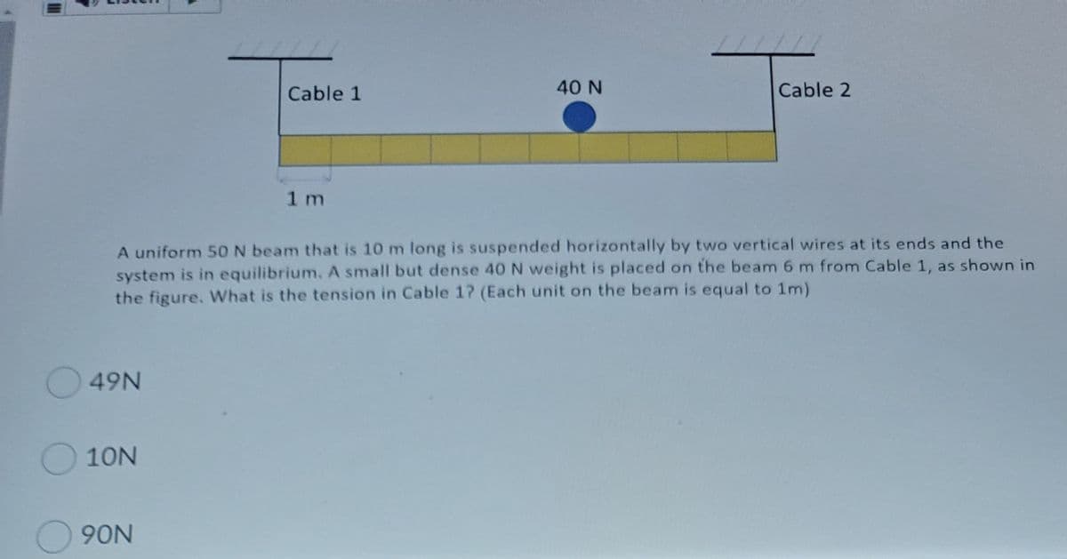 Cable 1
40 N
Cable 2
1 m
A uniform 50 N beam that is 10 m long is suspended horizontally by two vertical wires at its ends and the
system is in equilibrium. A small but dense 40 N weight is placed on the beam 6 m from Cable 1, as shown in
the figure, What is the tension in Cable 1? (Each unit on the beam is equal to 1m)
49N
O10N
90N
