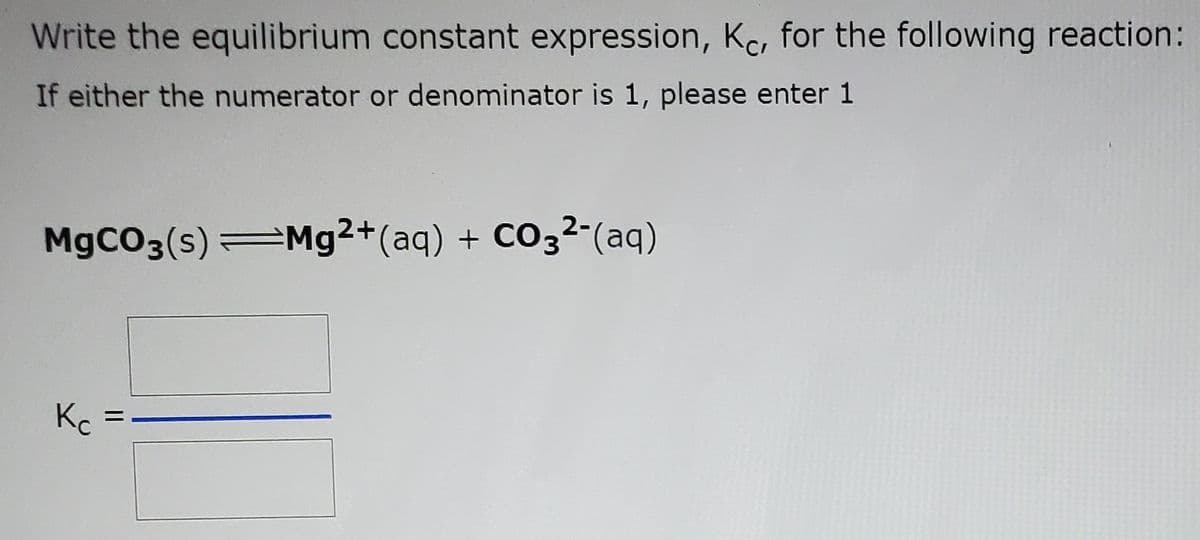 Write the equilibrium constant expression, Kc, for the following reaction:
If either the numerator or denominator is 1, please enter 1
M9CO3(s) Mg2+(aq) + CO3²-(aq)
Kc
||
