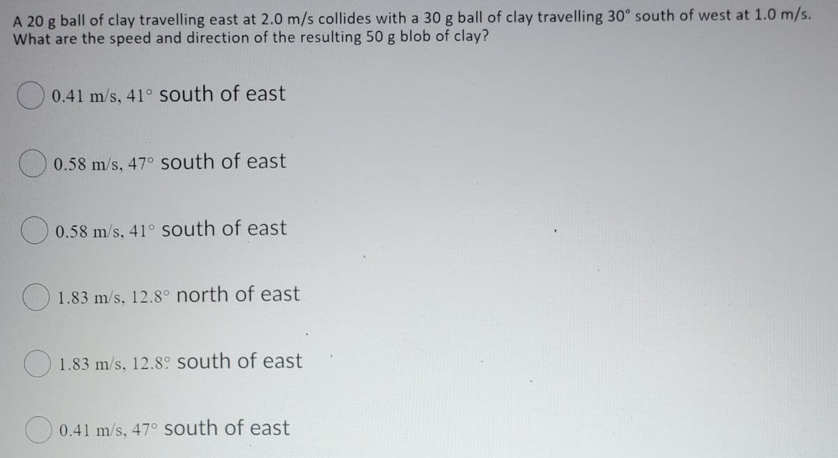 A 20 g ball of clay travelling east at 2.0 m/s collides with a 30 g ball of clay travelling 30° south of west at 1.0 m/s.
What are the speed and direction of the resulting 50 g blob of clay?
O 0.41 m/s, 41° south of east
O 0.58 m/s, 47° South of east
O 0.58 m/s, 41° south of east
O 1.83 m/s, 12.8° north of east
O 1.83 m/s, 12.89 south of east
O 0.41 m/s, 47° south of east

