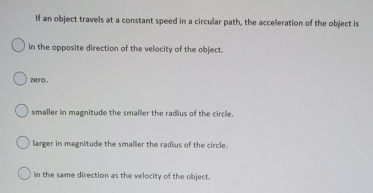 If an object travels at a constant speed in a circular path, the acceleration of the object is
O in the opposite direction of the velocity of the object.
zero.
O smaller in magnitude the smaller the radius of the circle.
larger in magnitude the smaller the radius of the circle.
() in the same direction as the velocity of the object.
