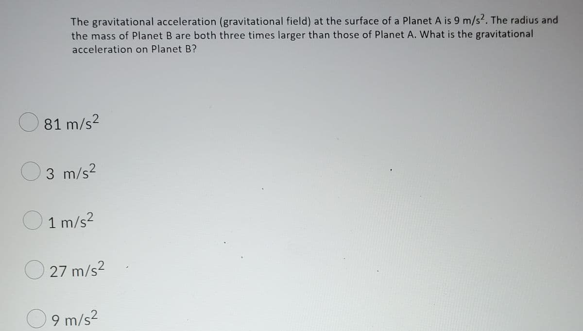 The gravitational acceleration (gravitational field) at the surface of a Planet A is 9 m/s². The radius and
the mass of Planet B are both three times larger than those of Planet A. What is the gravitational
acceleration on Planet B?
O 81 m/s?
O3
m/s²
O 1 m/s2
O 27 m/s?
O 9 m/s2
