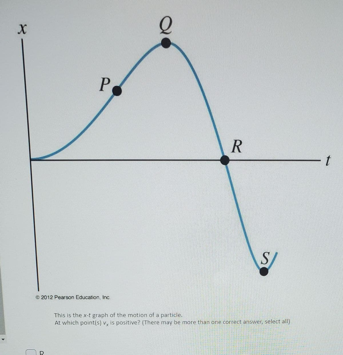 P.
t
© 2012 Pearson Education, Inc.
This is the x-t graph of the motion of a particle.
At which point(s) v, is positive? (There may be more than one correct answer, select all)

