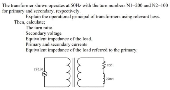 The transformer shown operates at 50Hz with the turn numbers N1=200 and N2=100
for primary and secondary, respectively.
Explain the operational principal of transformers using relevant laws.
Then, calculate;
The turn ratio
Secondary voltage
Equivalent impedance of the load.
Primary and secondary currents
Equivalent impedance of the load referred to the primary.
200
22020
70MH
