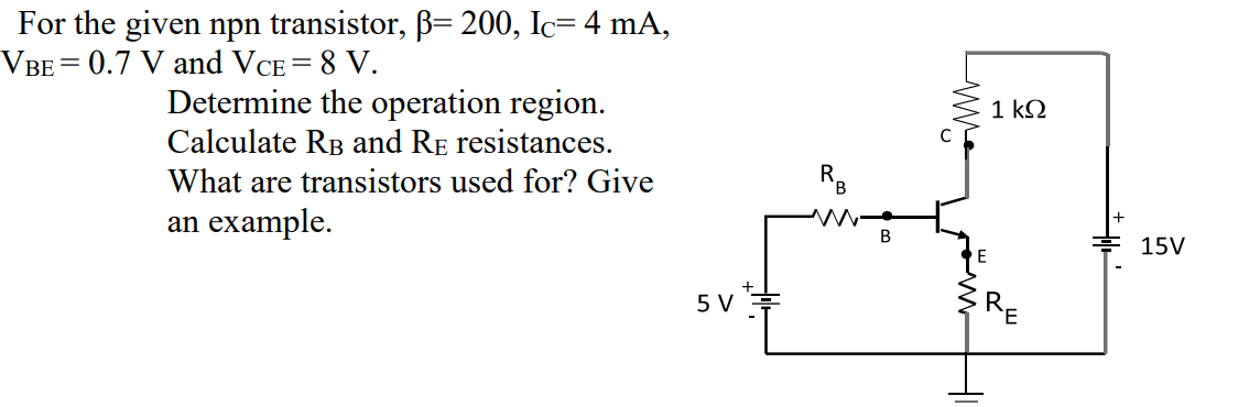 For the given npn transistor, B= 200, Ic= 4 mA,
VBE= 0.7 V and VCE = 8 V.
Determine the operation region.
1 k2
Calculate RB and RE resistances.
What are transistors used for? Give
an example.
В
후 15V
5V 후
