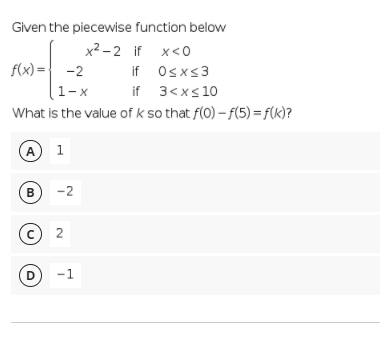 Given the piecewise function below
x² – 2 if x<0
f(x) ={ -2
if Osxs3
if 3<xs 10
1-х
What is the value of k so that f(0) – f(5) = f(k)?
A
1
B
-2
D
-1
