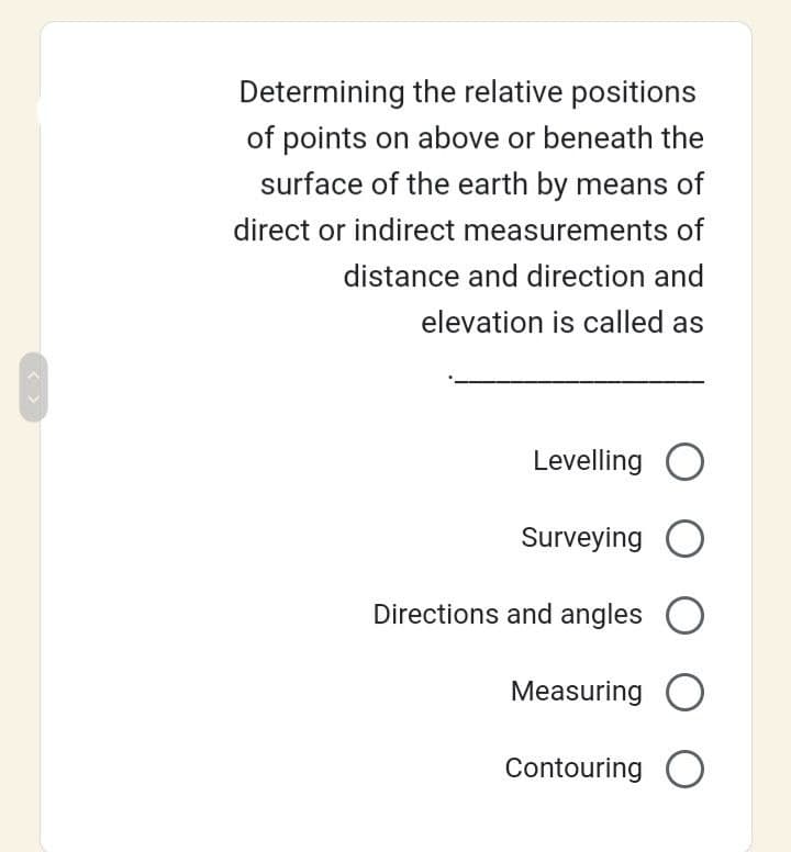 < >
Determining the relative positions
of points on above or beneath the
surface of the earth by means of
direct or indirect measurements of
distance and direction and
elevation is called as
Levelling O
Surveying O
Directions and angles O
Measuring O
Contouring O
