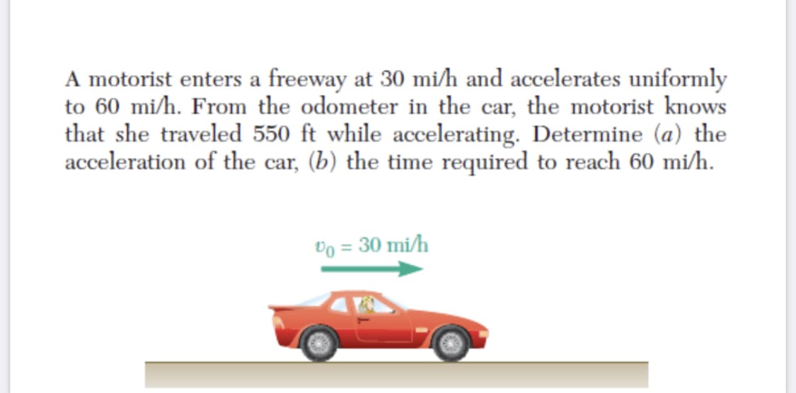A motorist enters a freeway at 30 mi/h and accelerates uniformly
to 60 mi/h. From the odometer in the car, the motorist knows
that she traveled 550 ft while accelerating. Determine (a) the
acceleration of the car, (b) the time required to reach 60 mi/h.
Do = 30 mi/h
