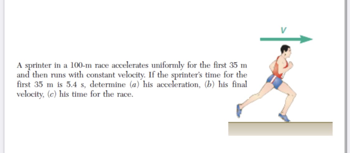 A sprinter in a 100-m race accelerates uniformly for the first 35 m
and then runs with constant velocity. If the sprinter's time for the
first 35 m is 5.4 s, determine (a) his acceleration, (b) his final
velocity, (c) his time for the race.
