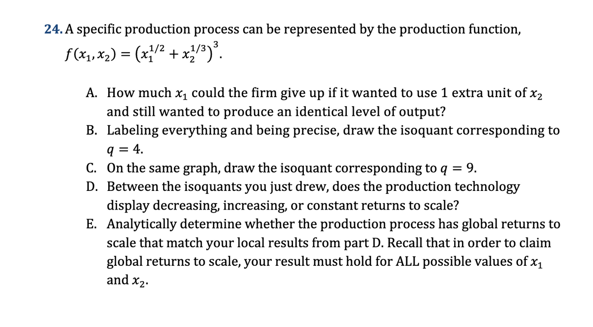 24. A specific production process can be represented by the production function,
f(x1, x2) = (x 1/2 + x 1/3) 3.
A. How much x₁ could the firm give up if it wanted to use 1 extra unit of x2
and still wanted to produce an identical level of output?
B. Labeling everything and being precise, draw the isoquant corresponding to
q = 4.
= 9.
C. On the same graph, draw the isoquant corresponding to q
D. Between the isoquants you just drew, does the production technology
display decreasing, increasing, or constant returns to scale?
E. Analytically determine whether the production process has global returns to
scale that match your local results from part D. Recall that in order to claim
global returns to scale, your result must hold for ALL possible values of x1
and x2.