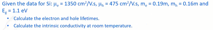 Given the data for Si: μ = 1350 cm²/V.s, ₁ = 475 cm²/V.s, me = 0.19m, m₁ = 0.16m and
Eg = 1.1 eV
Calculate the electron and hole lifetimes.
Calculate the intrinsic conductivity at room temperature.