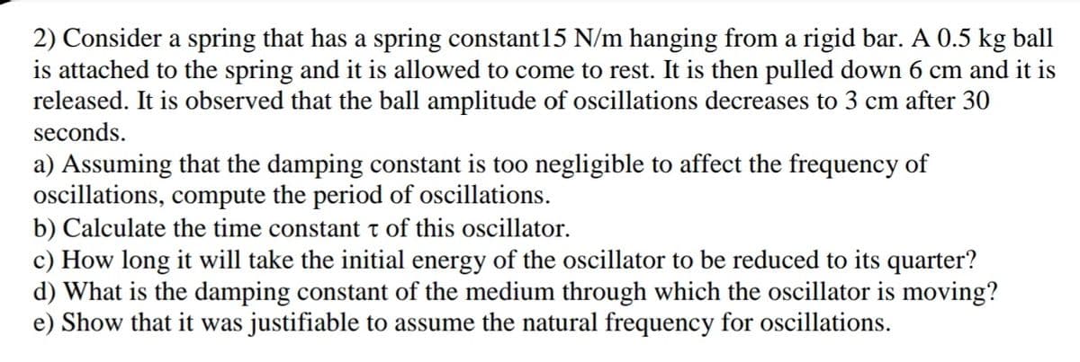 2) Consider a spring that has a spring constant15 N/m hanging from a rigid bar. A 0.5 kg ball
is attached to the spring and it is allowed to come to rest. It is then pulled down 6 cm and it is
released. It is observed that the ball amplitude of oscillations decreases to 3 cm after 30
seconds.
a) Assuming that the damping constant is too negligible to affect the frequency of
ocillations, compute the period of oscillations.
b) Calculate the time constant t of this oscillator.
c) How long it will take the initial energy of the oscillator to be reduced to its quarter?
d) What is the damping constant of the medium through which the oscillator is moving?
e) Show that it was justifiable to assume the natural frequency for oscillations.
