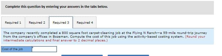 Complete this question by entering your answers in the tabs below.
Required 1
Required 2
Required 3
Required 4
The company recently completed a 800 square foot carpet-cleaning job at the Flying N Ranch-a 55-mile round-trip journey
from the company's offices in Bozeman. Compute the cost of this job using the activity-based costing system. (Round your
intermediate calculations and final answer to 2 decimal places.)
Cost of the job
