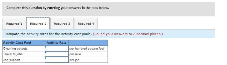 Complete this question by entering your answers in the tabs below.
Required 1
Required 2
Required 3
Required 4
Compute the activity rates for the activity cost pools. (Round your answers to 2 decimal places.)
Activity Cost Pool
Cleaning carpets
Activity Rate
per hundred square feet
Travel to jobs
per mile
Job support
per job
