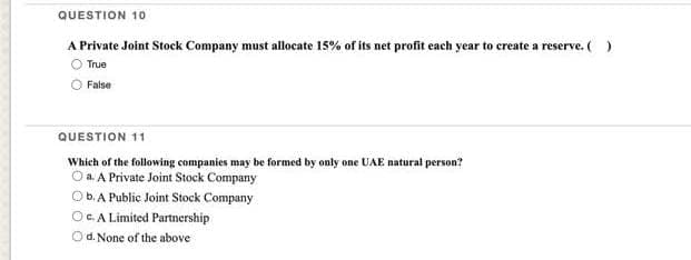 QUESTION 10
A Private Joint Stock Company must allocate 15% of its net profit each year to create a reserve.( )
True
False
QUESTION 11
Which of the following companies may be formed by only one UAE natural person?
O a. A Private Joint Stock Company
b. A Public Joint Stock Company
OC A Limited Partnership
Od. None of the above