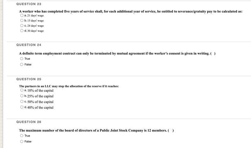 QUESTION 23
A worker who has completed five years of service shall, for each additional year of service, be entitled to severance/gratuity pay to be calculated as:
O a. 21 days' wage
b. 15 days wage
c. 24 days' wage
d. 30 days' wage
QUESTION 24
A definite term employment contract can only be terminated by mutual agreement if the worker's consent is given in writing. ( )
True
False
QUESTION 25
The partners in an LLC may stop the allocation of the reserve if it reaches:
O a. 10% of the capital
b. 25% of the capital
O c. 50% of the capital
d. 40% of the capital
QUESTION 26
The maximum number of the board of directors of a Public Joint Stock Company is 12 members. ( )
True
False