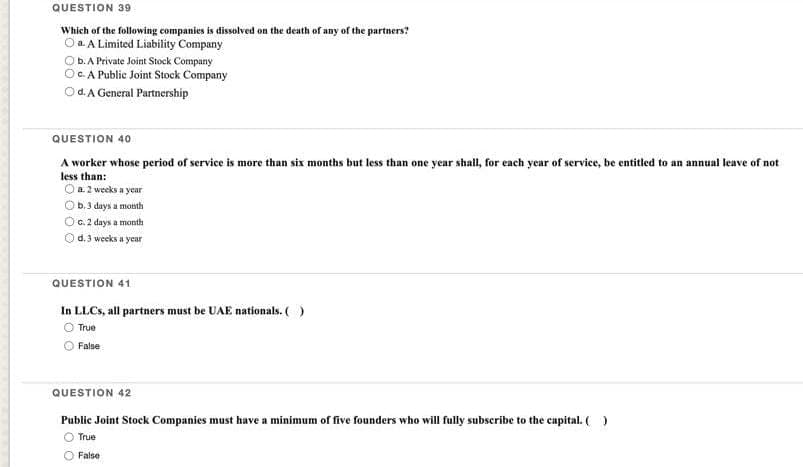 QUESTION 39
Which of the following companies is dissolved on the death of any of the partners?
OaA Limited Liability Company
Ob. A Private Joint Stock Company
c. A Public Joint Stock Company
d. A General Partnership
QUESTION 40
A worker whose period of service is more than six months but less than one year shall, for each year of service, be entitled to an annual leave of not
less than:
Ⓒa. 2 weeks a year
Ⓒb. 3 days a month
O G. 2 days a month
d. 3 weeks a year
QUESTION 41
In LLCs, all partners must be UAE nationals. ( )
O True
False
QUESTION 42
Public Joint Stock Companies must have a minimum of five founders who will fully subscribe to the capital. ( )
True
False