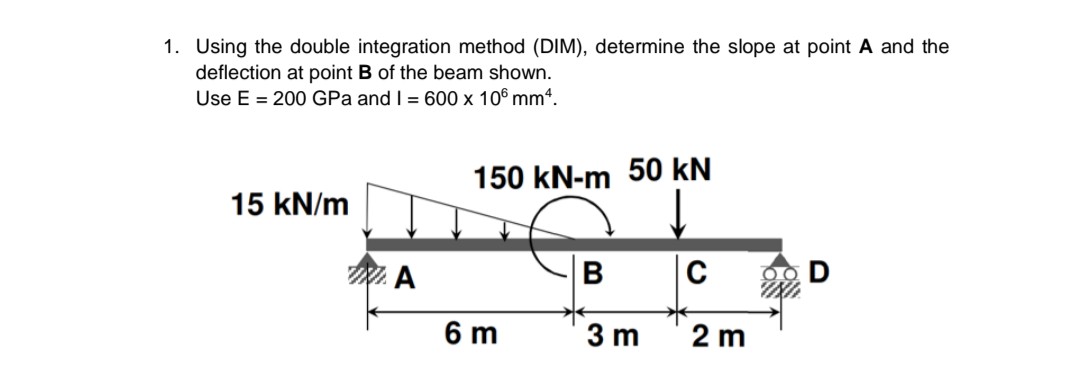 1. Using the double integration method (DIM), determine the slope at point A and the
deflection at point B of the beam shown.
Use E = 200 GPa and I = 600 x 106 mm“.
150 kN-m 50 kN
15 kN/m
W. A
6 m
3 m
2 m
