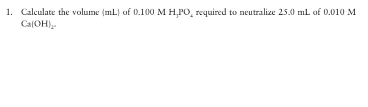 1. Calculate the volume (mL) of 0.100 M H,PO, required to neutralize 25.0 mL of 0.010 M
Ca(OH),.
