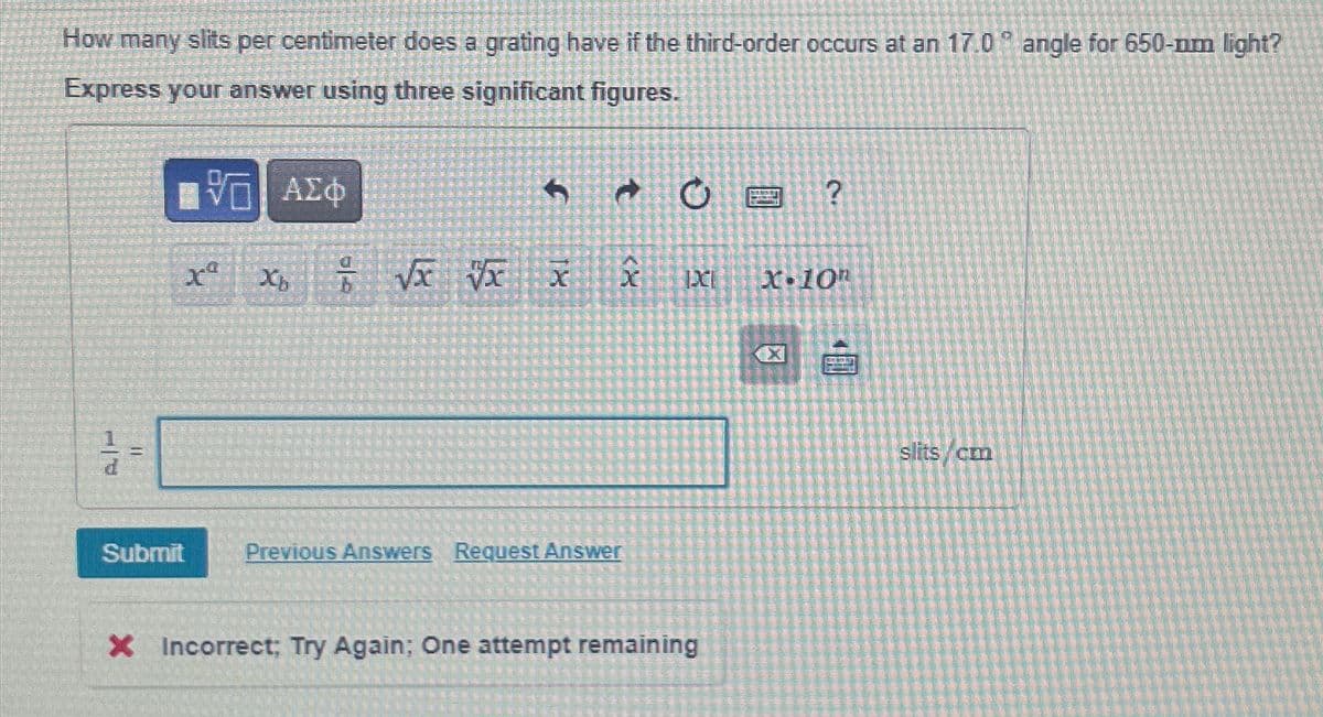 How many slits per centimeter does a grating have if the third-order occurs at an 17.0 angle for 650-nm light?
Express your answer using three significant figures.
ΑΣΦ
Q +
?
?
X
xb x √x vx
x
X
X-10
Submit
Previous Answers Request Answer
× Incorrect; Try Again; One attempt remaining
slits/cm