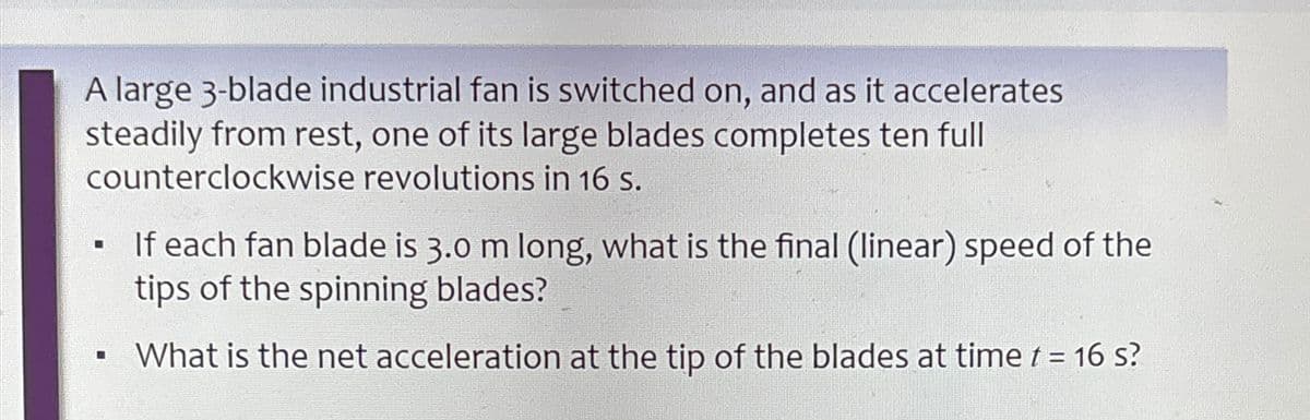 A large 3-blade industrial fan is switched on, and as it accelerates
steadily from rest, one of its large blades completes ten full
counterclockwise revolutions in 16 s.
If each fan blade is 3.0 m long, what is the final (linear) speed of the
tips of the spinning blades?
• What is the net acceleration at the tip of the blades at time t = 16 s?