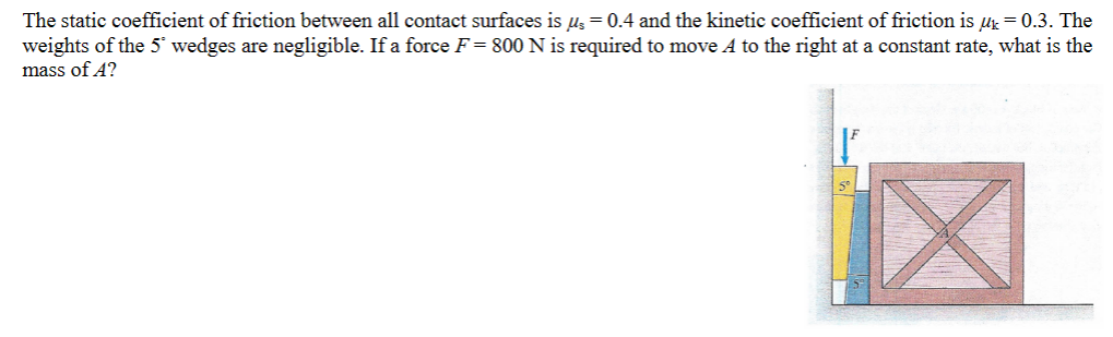 The static coefficient of friction between all contact surfaces is u₁ = 0.4 and the kinetic coefficient of friction is μk = 0.3. The
weights of the 5 wedges are negligible. If a force F = 800 N is required to move A to the right at a constant rate, what is the
mass of A?