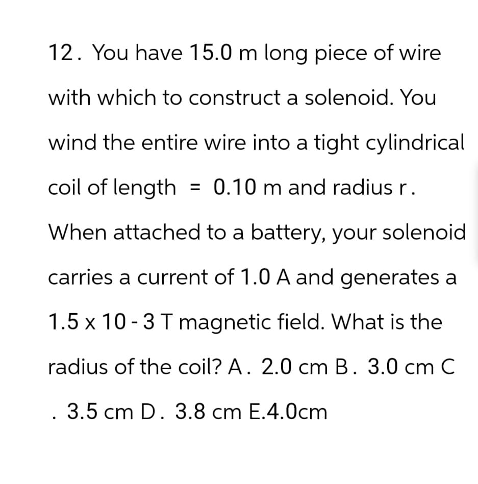 12. You have 15.0 m long piece of wire
with which to construct a solenoid. You
wind the entire wire into a tight cylindrical
coil of length = 0.10 m and radius r.
When attached to a battery, your solenoid
carries a current of 1.0 A and generates a
1.5 x 10-3 T magnetic field. What is the
radius of the coil? A. 2.0 cm B. 3.0 cm C
. 3.5 cm D. 3.8 cm E.4.0cm