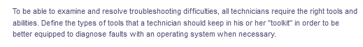 To be able to examine and resolve troubleshooting difficulties, all technicians require the right tools and
abilities. Define the types of tools that a technician should keep in his or her "toolkit" in order to be
better equipped to diagnose faults with an operating system when necessary.
