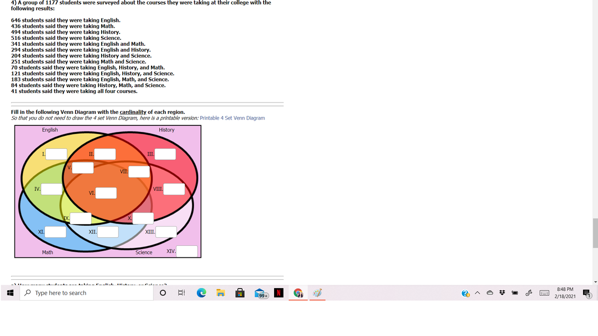 4) A group of 1177 students were surveyed about the courses they were taking at their college with the
following results:
646 students said they were taking English.
436 students said they were taking Math.
494 students said they were taking History.
516 students said they were taking Science.
341 students said they were taking English and Math.
294 students said they were taking English and History.
204 students said they were taking History and Science.
251 students said they were taking Math and Science.
70 students said they were taking English, History, and Math.
121 students said they were taking English, History, and Science.
183 students said they were taking English, Math, and Science.
84 students said they were taking History, Math, and Science.
41 students said they were taking all four courses.
Fill in the following Venn Diagram with the cardinality of each region.
So that you do not need to draw the 4 set Venn Diagram, here is a printable version: Printable 4 Set Venn Diagram
English
History
II.
III.
V.
VII.
IV.
VIII.
VI.
XI.
XII.
XIII.
Math
Science
XIV.
u.-l- -.- L-1.:--- C--I:-L
IL-L-
8:48 PM
O Type here to search
99+
2/18/2021
11

