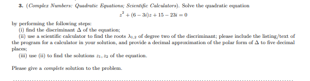 3. (Complex Numbers: Quadratic Equations; Scientific Calculators). Solve the quadratic equation
22 + (6 – 31)z + 15 – 23i = 0
by performing the following steps:
(i) find the discriminant A of the equation;
(ii) use a scientific calculator to find the roots A1,2 of degree two of the discriminant; please include the listing/text of
the program for a calculator in your solution, and provide a decimal approximation of the polar form of A to five decimal
places;
(iii) use (ii) to find the solutions 21, 22 of the equation.
Please give a complete solution to the problem.
