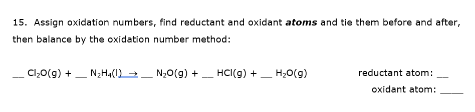 15. Assign oxidation numbers, find reductant and oxidant atoms and tie them before and after,
then balance by the oxidation number method:
Cl20(g) + – N2H4(1) →
_
N20(g) + – HCI(g) + – H20(g)
reductant atom:
-
-
--
--
oxidant atom:
