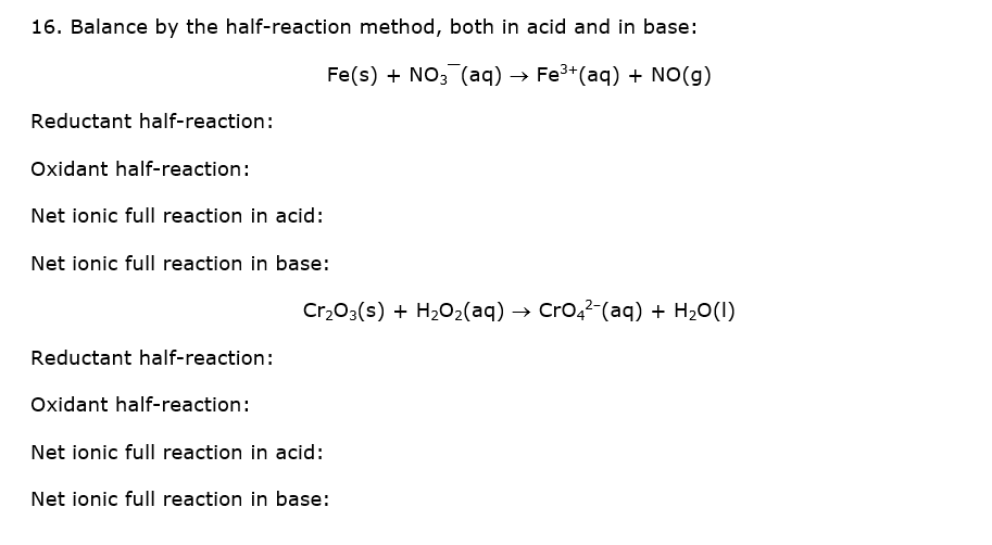 16. Balance by the half-reaction method, both in acid and in base:
Fe(s) + NO; (aq) → Fe3+
(aq) + NO(g)
Reductant half-reaction:
Oxidant half-reaction:
Net ionic full reaction in acid:
Net ionic full reaction in base:
Cr,03(s) + H2O2(aq) → Cro,?-(aq) + H20(1)
Reductant half-reaction:
Oxidant half-reaction:
Net ionic full reaction in acid:
Net ionic full reaction in base:
