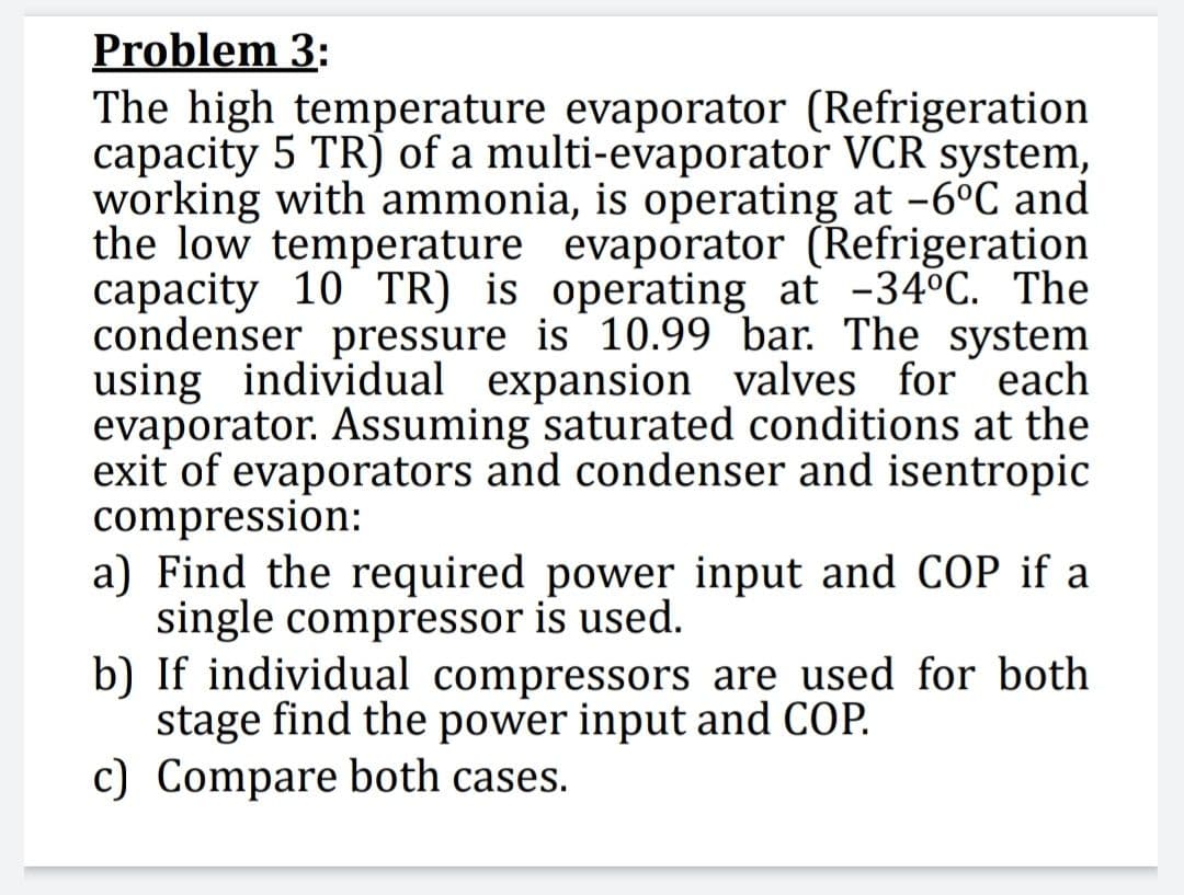 Problem 3:
The high_temperature evaporator (Refrigeration
capacity 5 TR) of a multi-evaporator VCR system,
working with ammonia, is operating at -6°C and
the low temperature evaporator (Refrigeration
capacity 10 TR) is operating at -34°C. The
condenser pressure is 10.99 bar. The system
using individual expansion valves for each
evaporator. Assuming saturated conditions at the
exit of evaporators and condenser and isentropic
compression:
a) Find the required power input and COP if a
single compressor is used.
b) If individual compressors are used for both
stage find the power input and COP.
c) Compare both cases.
