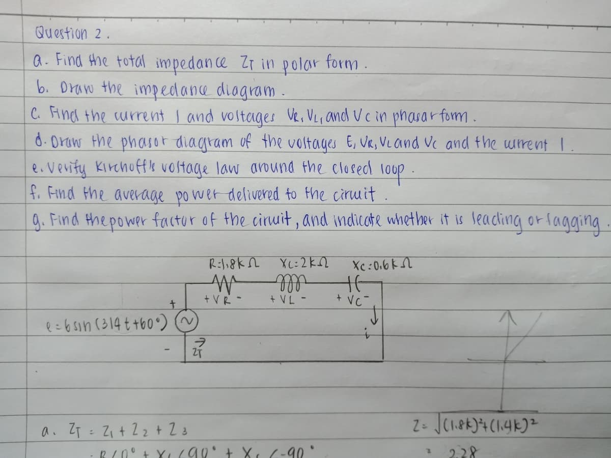 Question 2.
Q. Find the total impedance Zr in p olar form
b. Draw the impedance diagram .
C. Aind the current I and vostages Ve, VLr and Ucin phasar form.
d.Oraw the phasor diagram of the voltages E, VR, VL and Vc and the urent I.
e.verity Kirchoffk vostage law around the closed
f. Find the average po wer delivered to the ciruit .
9. Find the power factur of the ciruit, and indicate whether it is leacling or fagging.
loop-
Xc :0.6k
Ill
+ VC-
t.
+ VR -
+ VL -
e=6sin (314 t t60) ~
a. ZT = Z + 22+ 23
2.28
