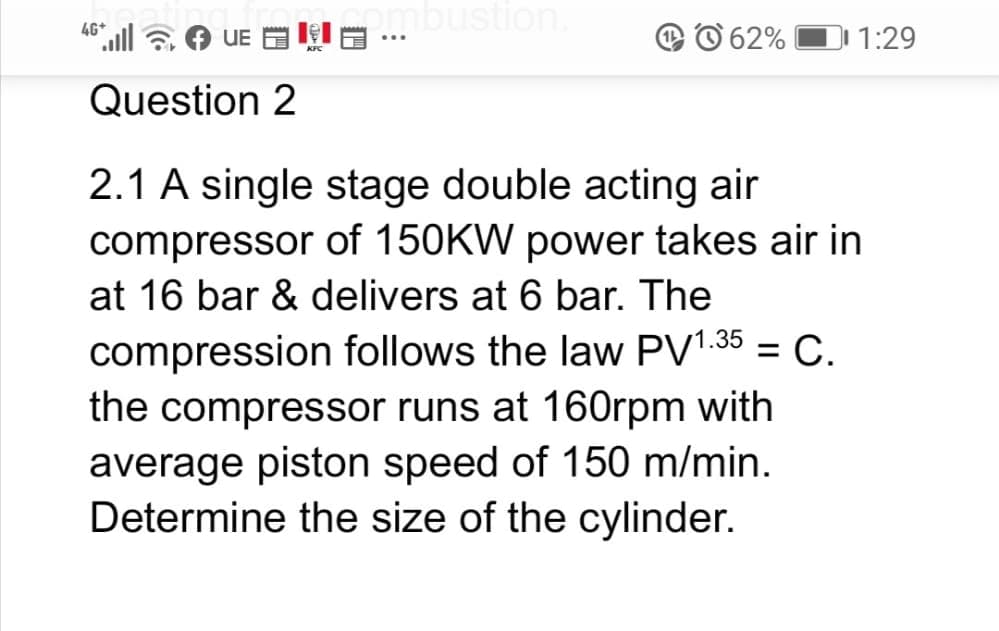 mbustion.
4G*
UE E I
62%
1:29
...
Question 2
2.1 A single stage double acting air
compressor of 150KW power takes air in
at 16 bar & delivers at 6 bar. The
compression follows the law PV1.35 = C.
the compressor runs at 160rpm with
average piston speed of 150 m/min.
Determine the size of the cylinder.
