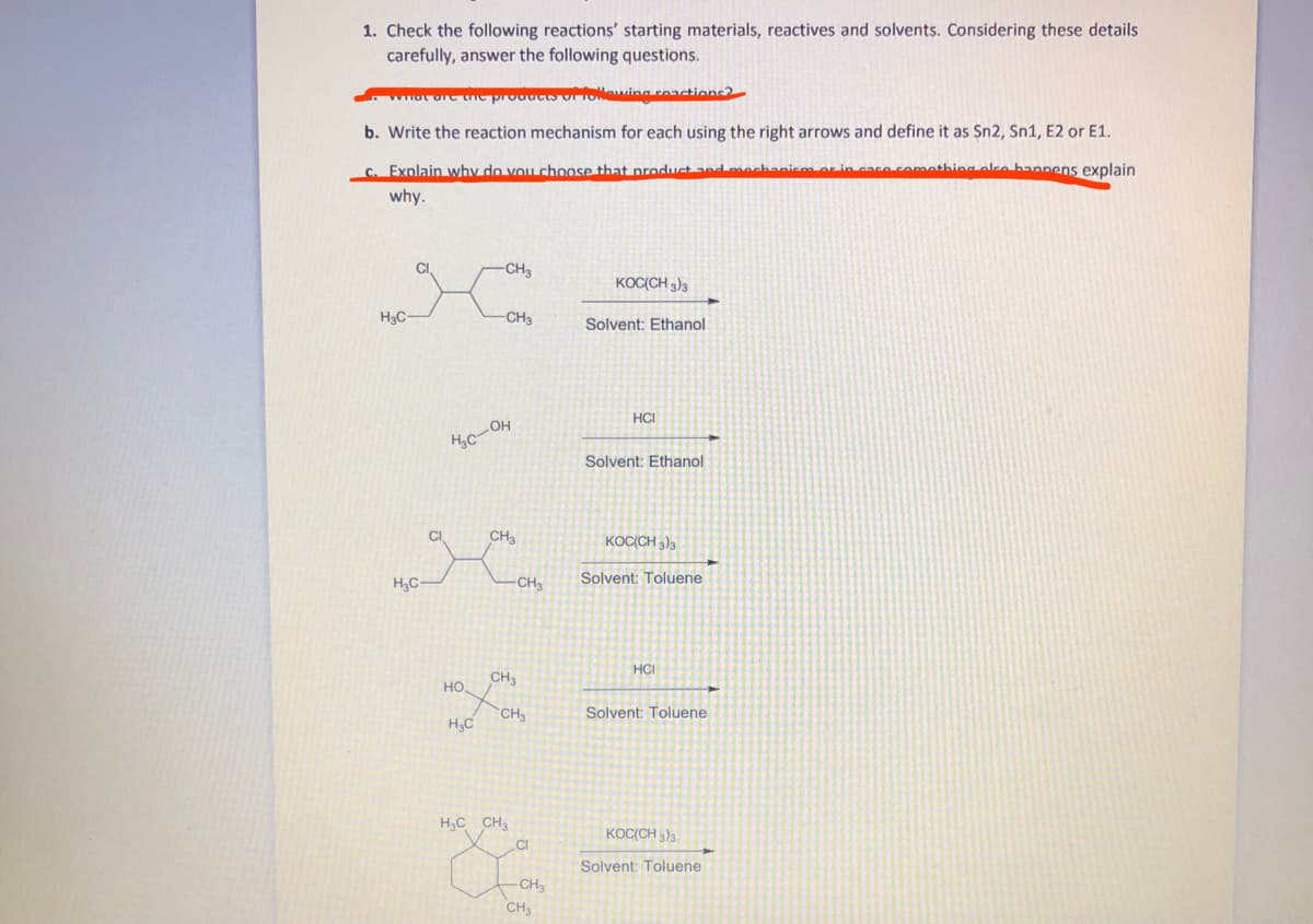 1. Check the following reactions' starting materials, reactives and solvents. Considering these details
carefully, answer the following questions.
wat are une productsorONewing roactions2
b. Write the reaction mechanism for each using the right arrows and define it as Sn2, Sn1, E2 or E1.
C. Explain why do vouchoose that product and mechanien
hing olke bannens explain
why.
CI
-CH3
KOC(CH 3)3
H3C
CH3
Solvent: Ethanol
HCI
Solvent: Ethanol
CI
CH
KOC(CH 3)3
Solvent: Toluene
H3C-
CH3
HCI
CH3
HO
CH
Solvent: Toluene
H3C
H3C CH3
KOCCH )3
CI
Solvent: Toluene
CH
CH,
