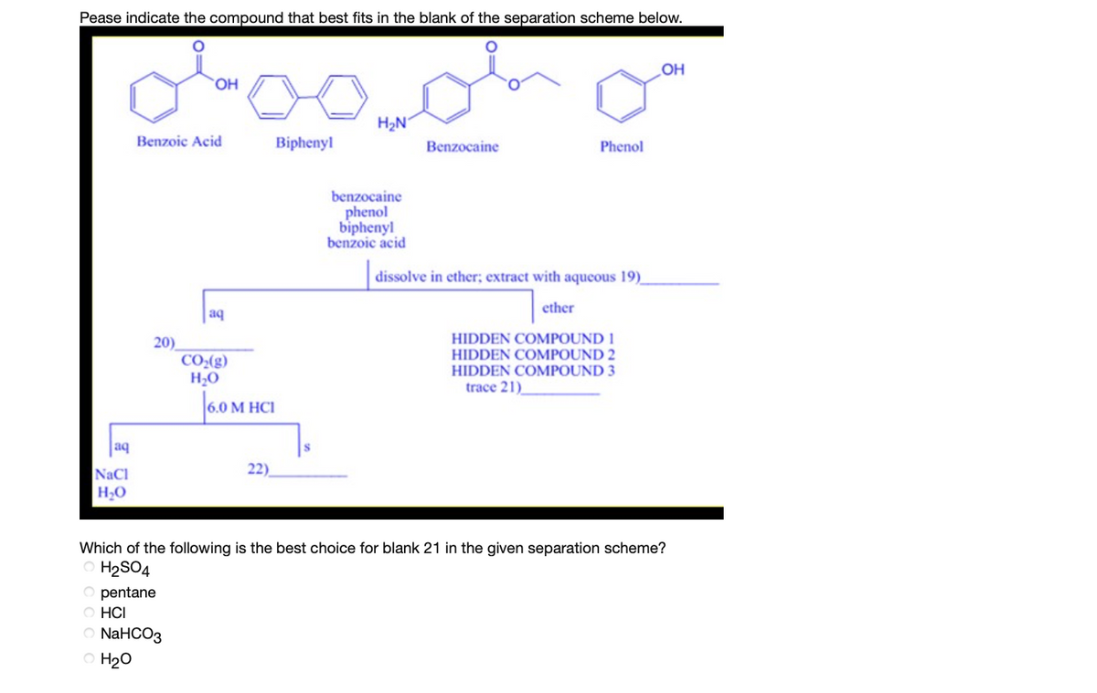Pease indicate the compound that best fits in the blank of the separation scheme below.
OH
H2N
Benzoic Acid
Biphenyl
Benzocaine
Phenol
benzocaine
phenol
biphenyl
benzoic acid
dissolve in ether; extract with aqueous 19)_
ether
aq
20)
CO:(g)
H2O
HIDDEN COMPOUND 1
HIDDEN COMPOUND 2
HIDDEN COMPOUND 3
trace 21)
|6.0M
М НСI
aq
NaCl
22).
HO
Which of the following is the best choice for blank 21 in the given separation scheme?
O H2SO4
O pentane
O HCI
NaHCO3
O H20
